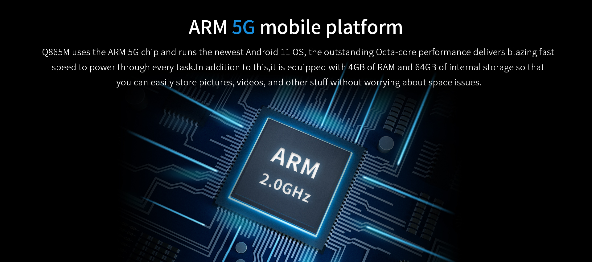 0865M uses the ARM 5G chip and runs the newest Android 11 0s, the outstanding Octa-core performance delivers blazing fastspeed to power through every task.