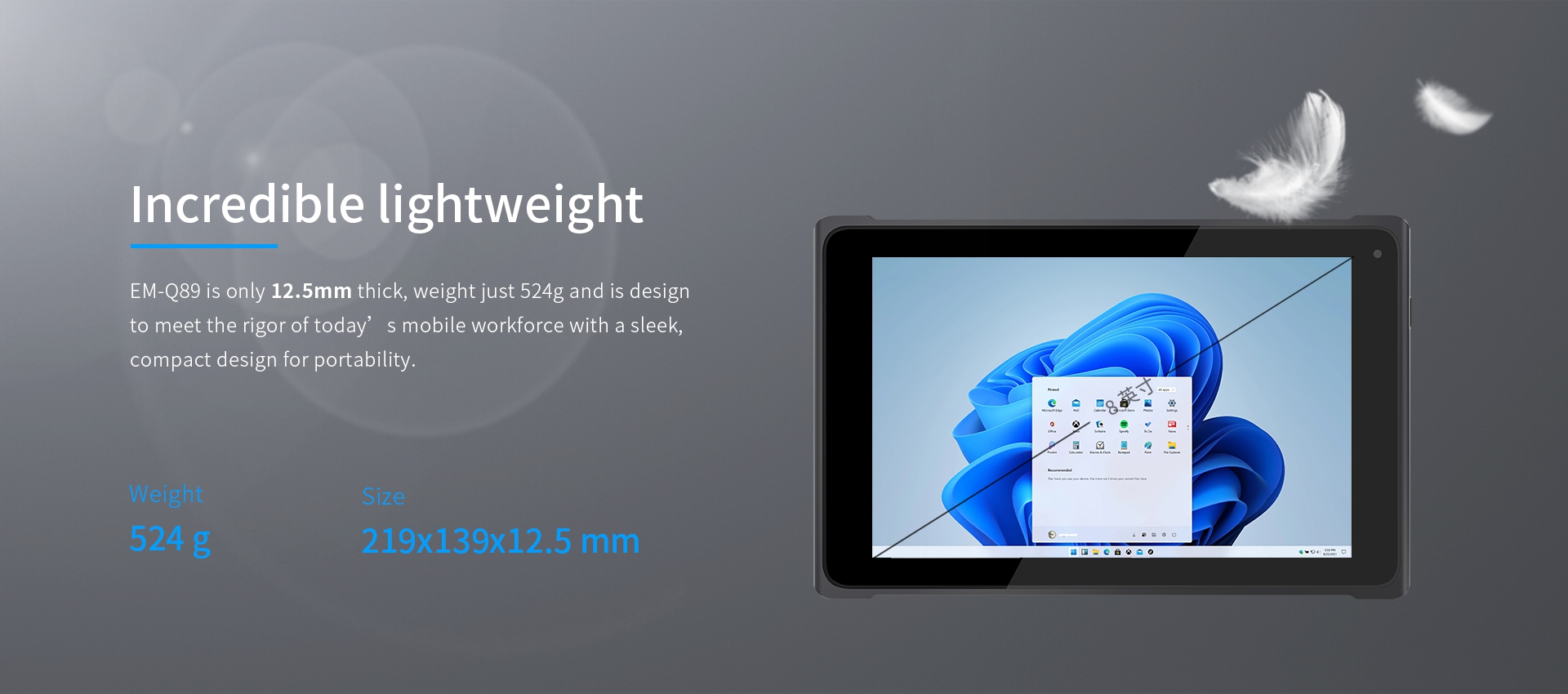 EM-Q89 is only 12.5mm thick, weight just 524g and is designto meet the rigor of today’s mobile workforce with a sleek,compact design for portability.