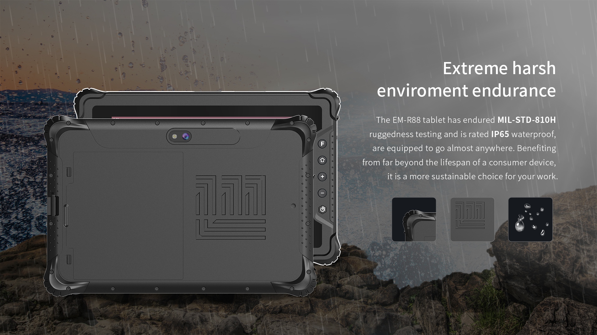 The EM-R88 tablethas endured MIL-STD-810Hruggedness testing and is rated lP65 waterproof,are equipped to go almost anywhere