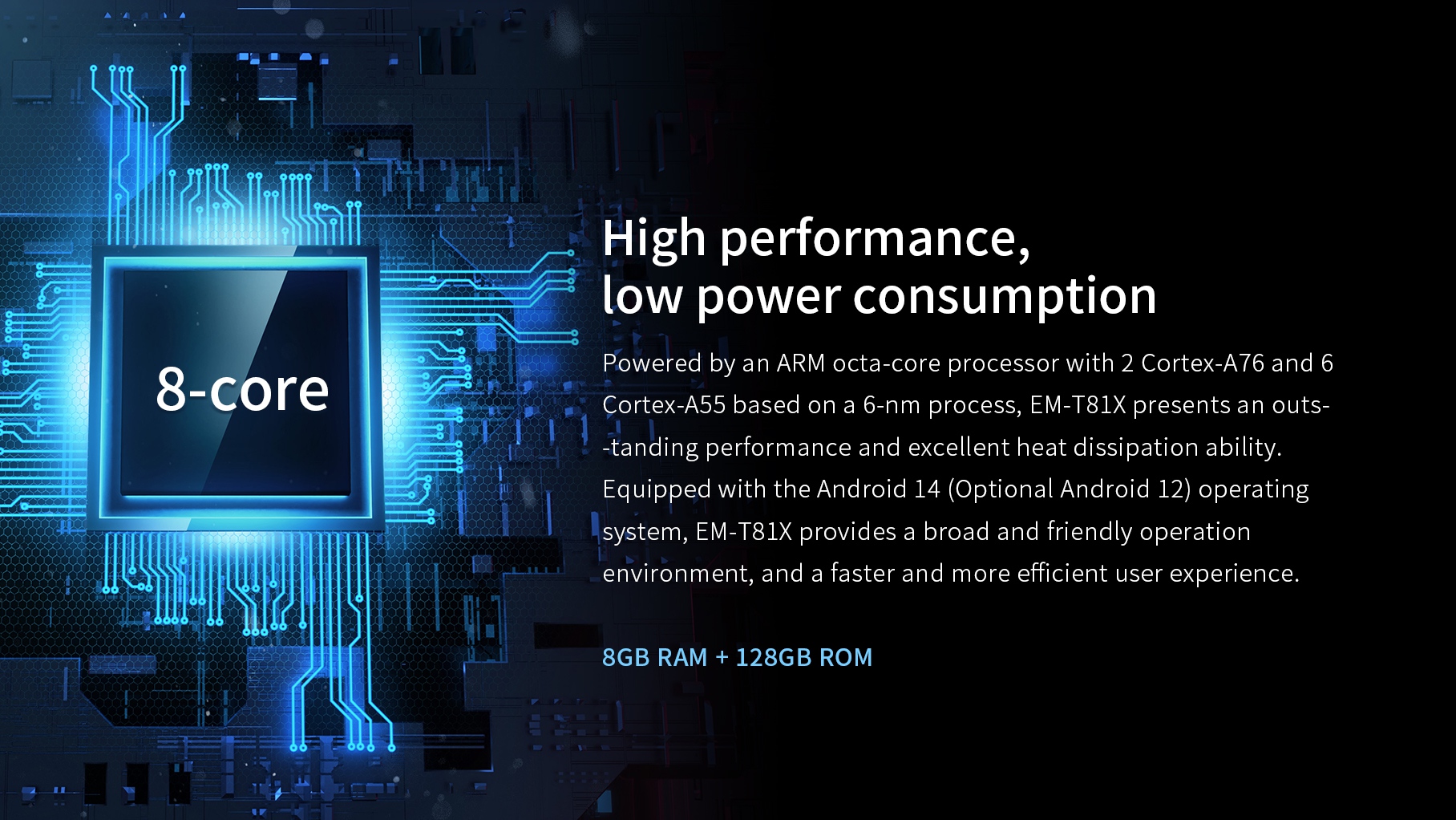 Powered by an ARM octa-core processor with 2 Cortex-A76 and 6Cortex-A55 based on a 6-nm process, EM-T8lX presents an outs--tanding performance.