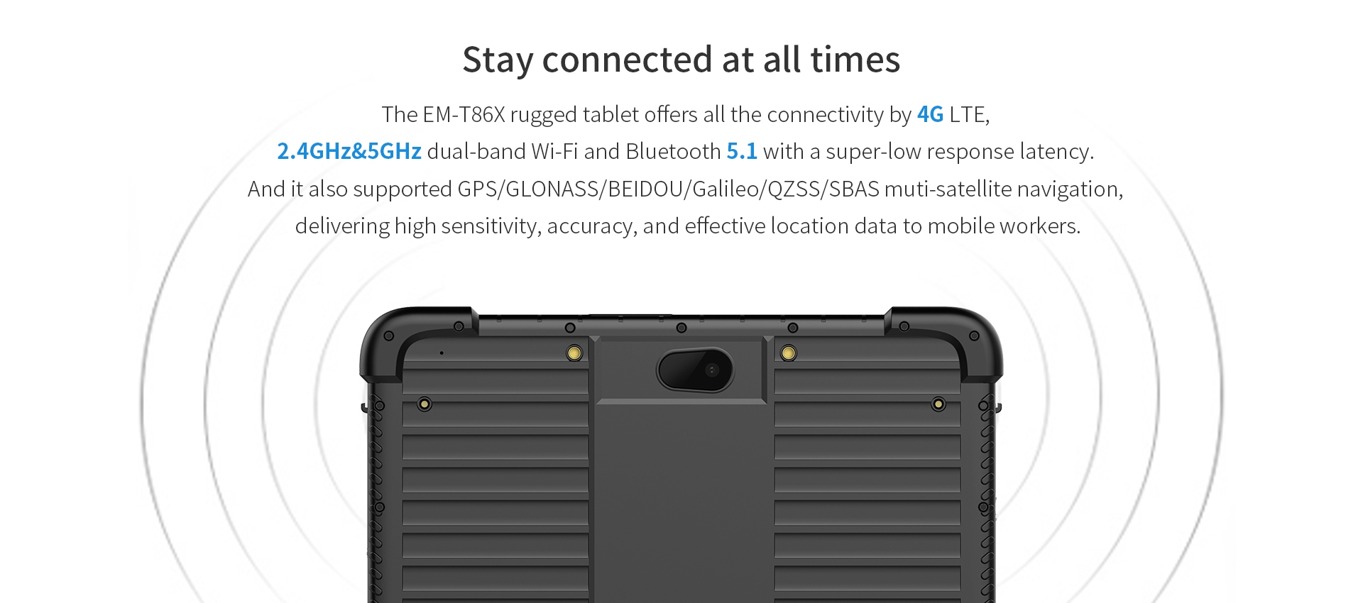 The EM-T86X rugged tablet offers all the connectivity by 4G LTE,2.4GHz&5GHz dual-band Wi-Fi and Bluetooth 5.1 with a super-low response latency.