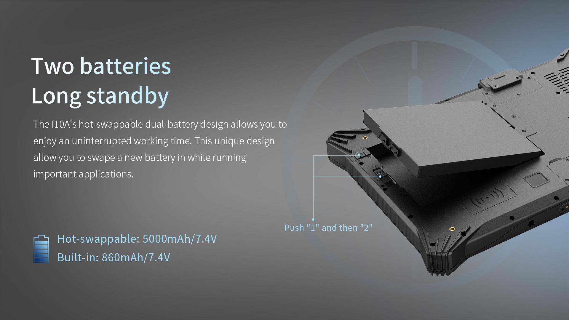Two batteriesLong standby-The l10A's hot-swappable dual-battery design allows you toenjoy an uninterrupted working time. 
