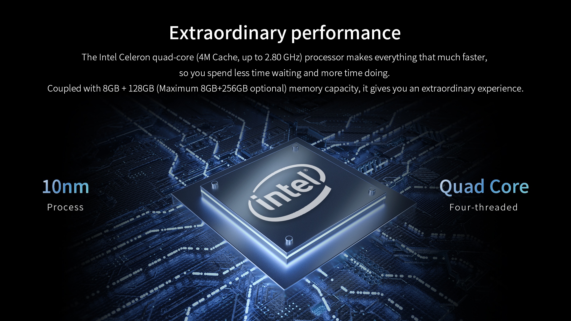 The Intel Celeron quad-core (4M Cache, up to 2.80 GHz)Coupled with 8G8 + 128GB (Maximum 86B+256GB optional) memory capacity.