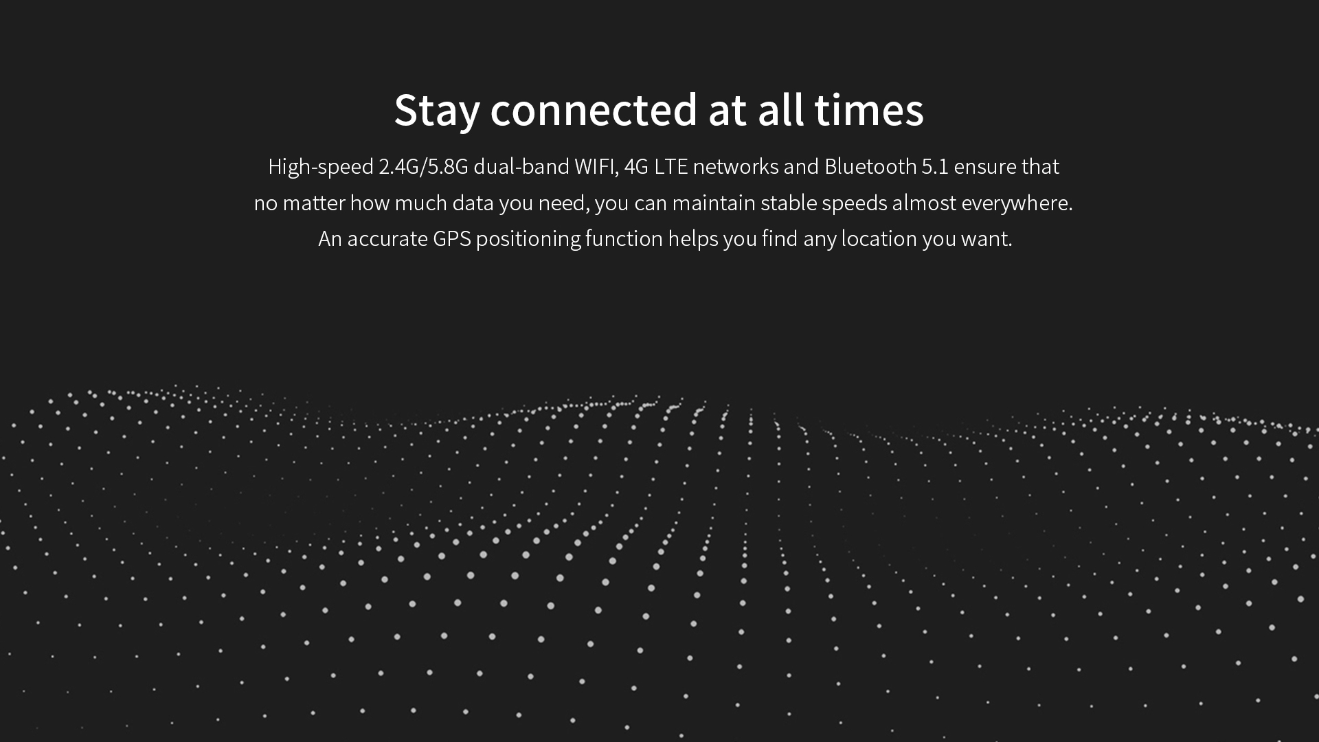 High-speed 2.4G/5.8G dual-band WlFl, 4G LTE network and Bluetooth 5.1 ensure accurate GPS positioning function to help you find any location you want.