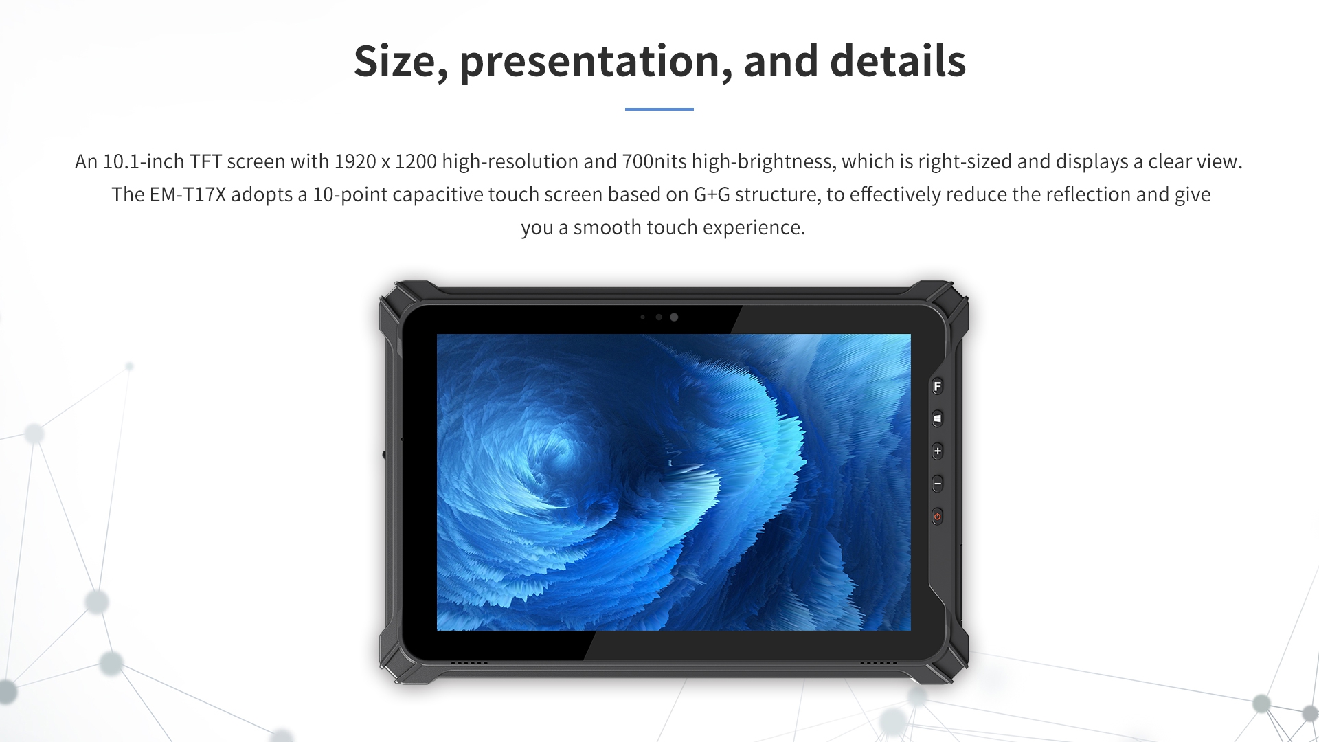 An 10.1-inch TFT screen with 1920 x 1200 high-resolution and 700nits high-brightness.The EM-T17X adopts a 10-point capacitive touch screen based on G+G structure.