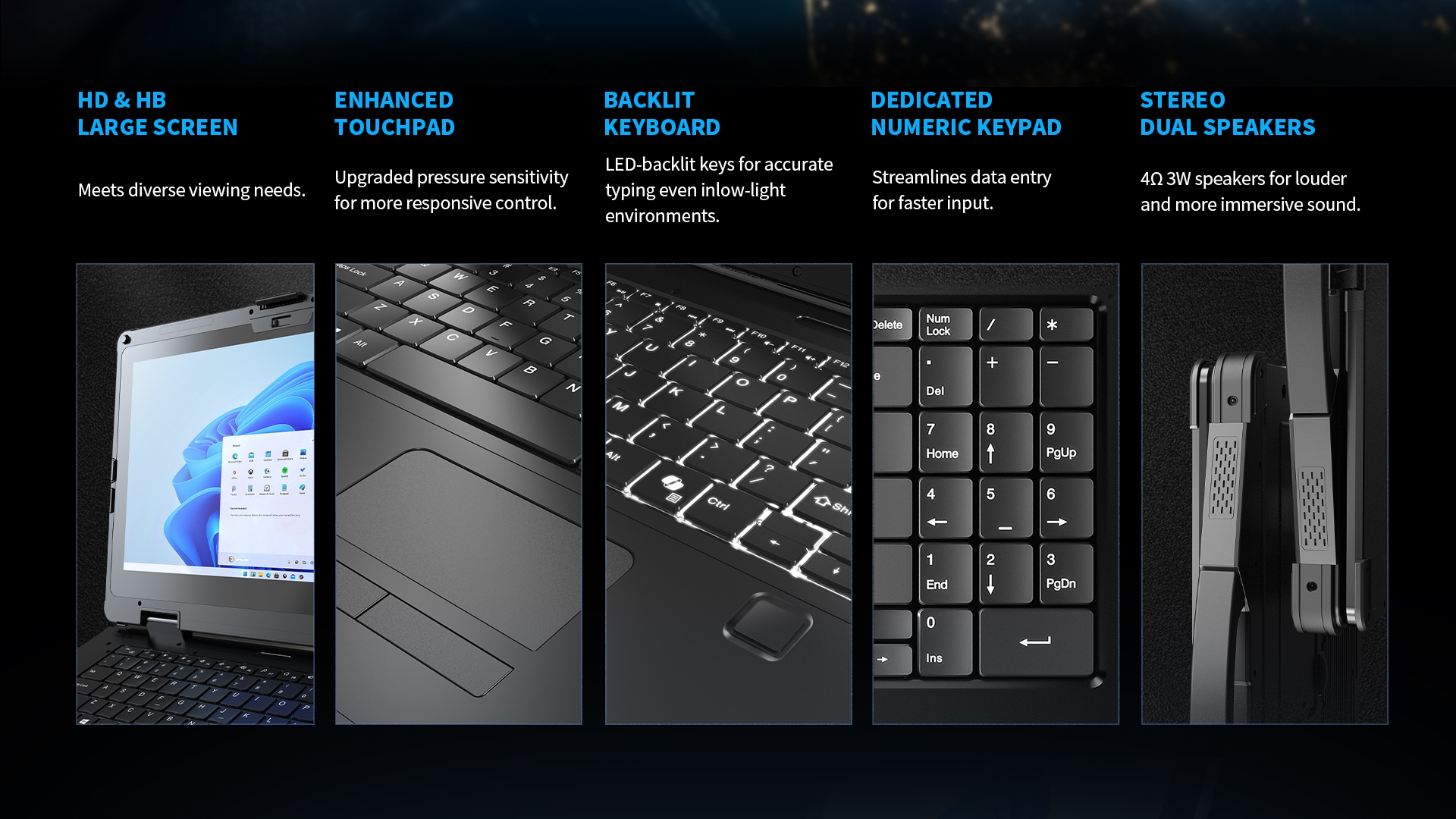 HD & HB large screen, responsive touchpad, LED-backlit keyboard, numeric keypad, and 4Ω3W stereo speakers for vivid sound.