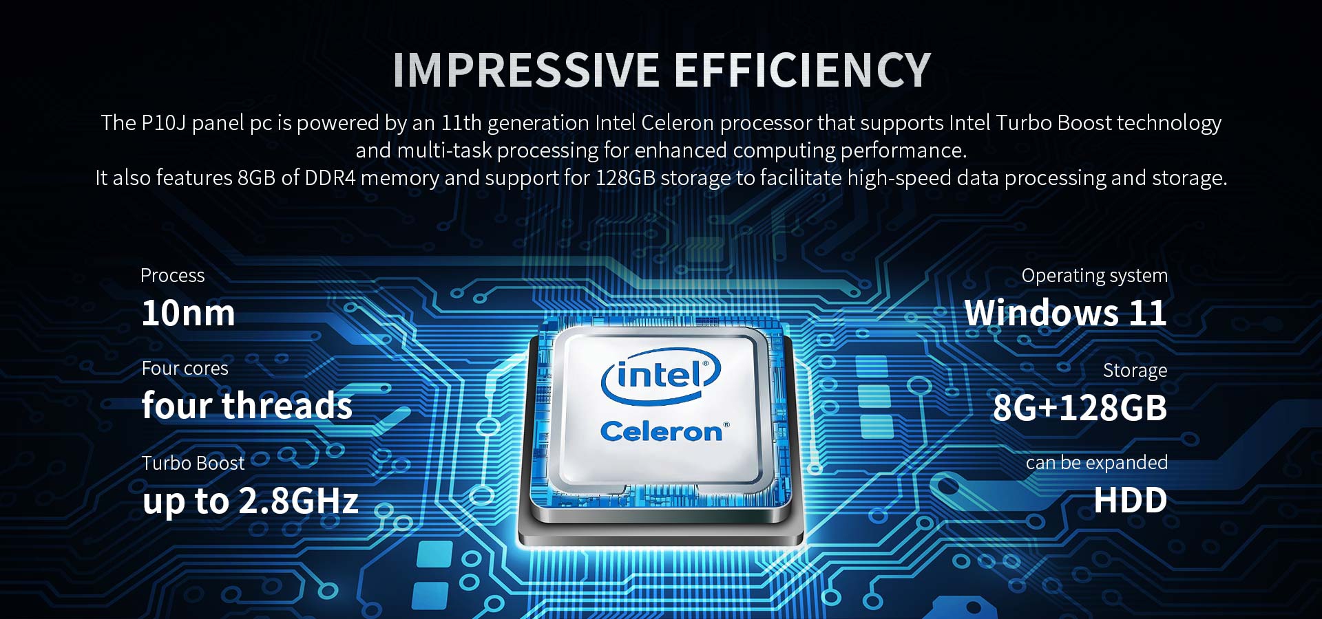 The P10J panel pc is powered by an 11th generation intel Celeron processor that supports intel TurbaBoost technologand multi-task processing.