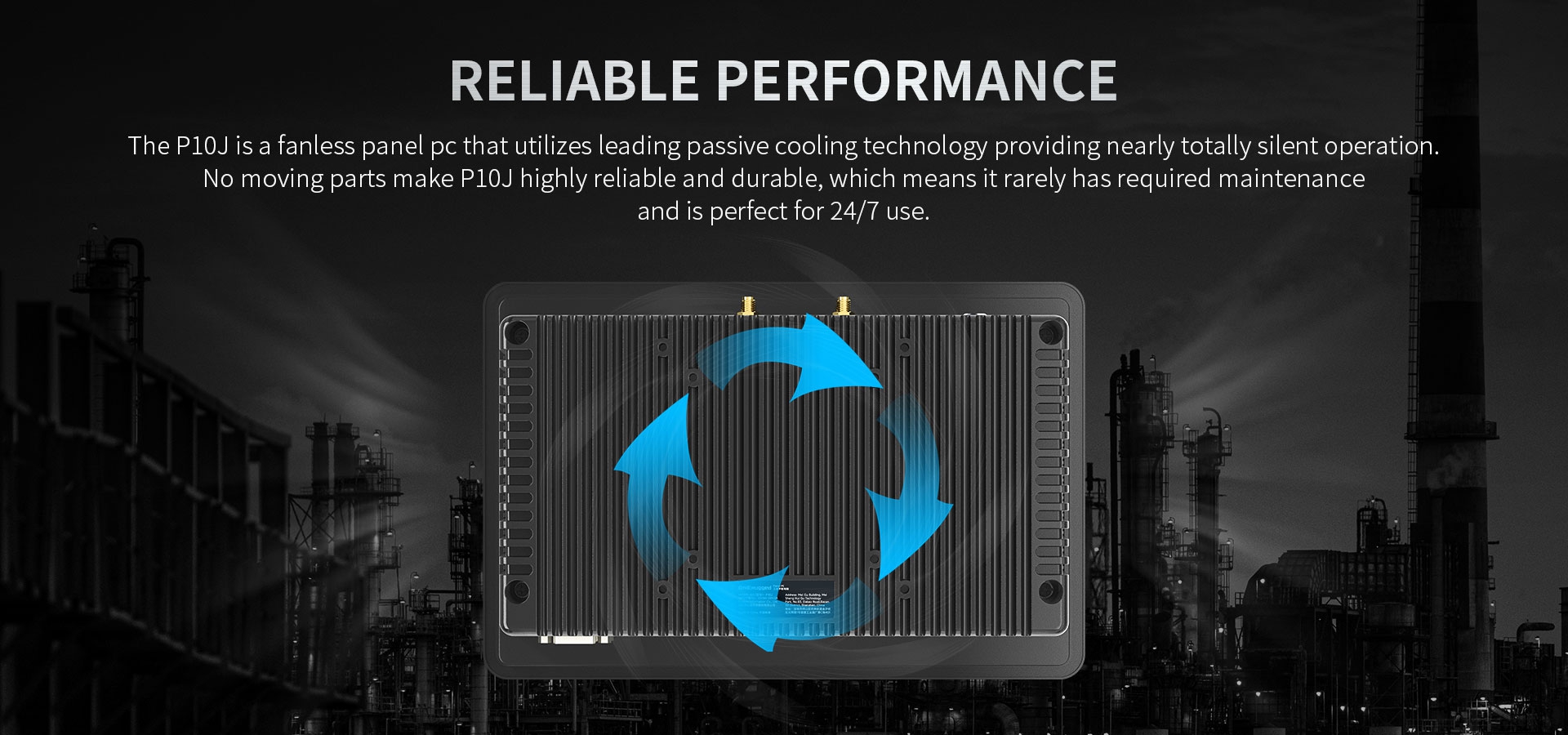 The P10J is a fanless panel pc that utilizes leading passive cooling technology providing nearly totally silent operation.