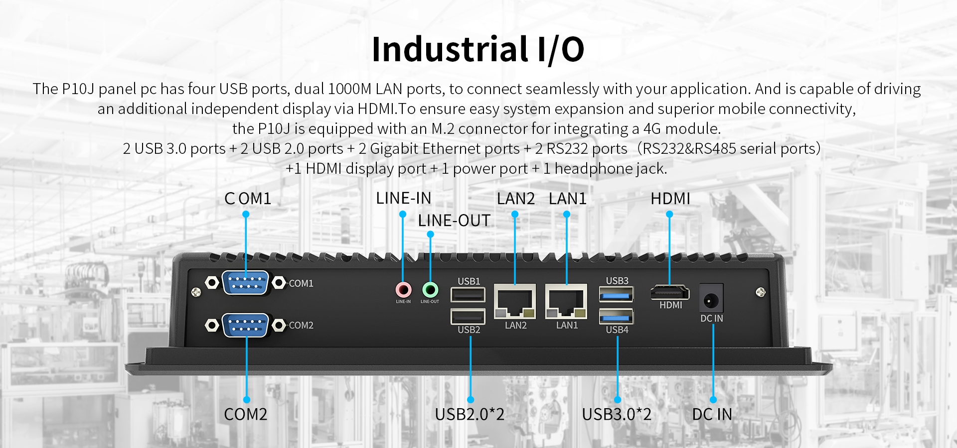 The P10J panel pc has four UsB ports, dual 1000M LAN ports, to connect seamlessly with your application. 