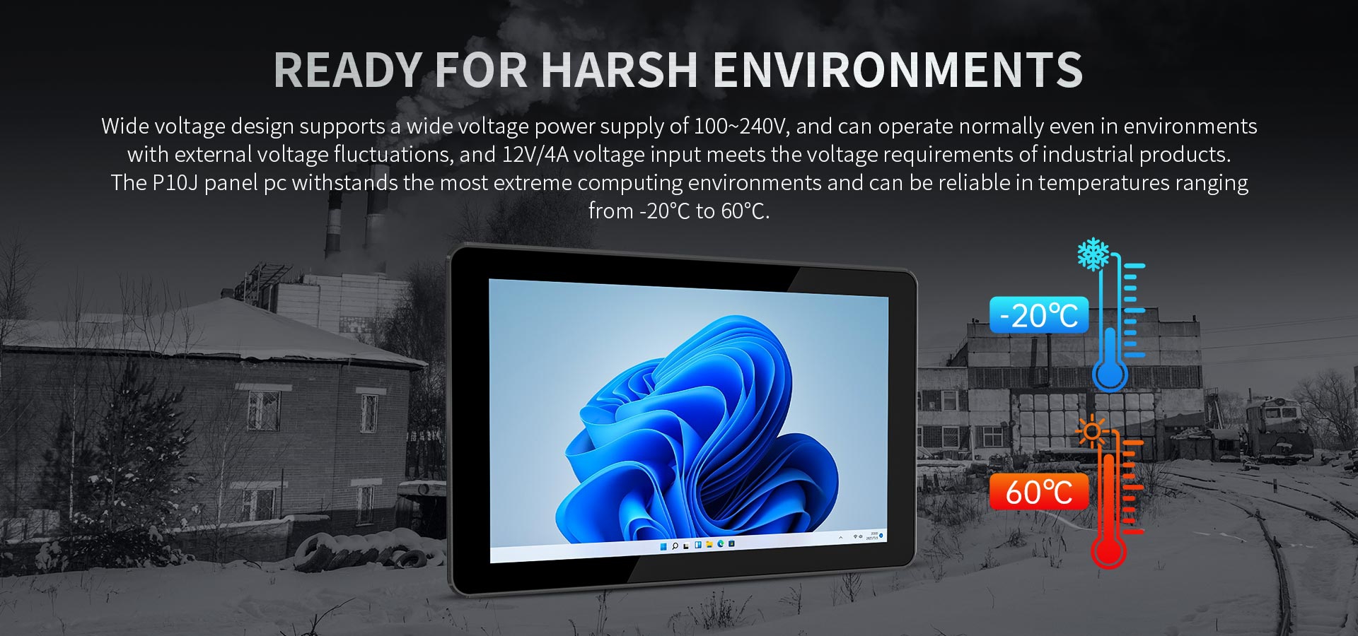 The P10J panel pc withstands the most extreme computing environments and can be reliable in temperatures rangingfrom -20°C to 60°C.