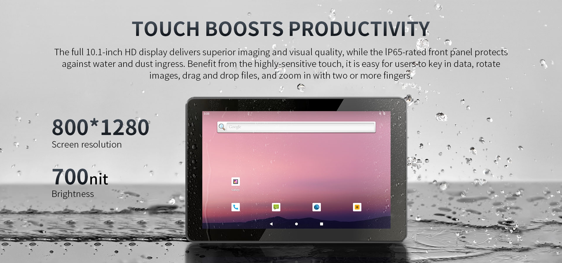 The full 10.1-inch HD display delivers superior imaging and visual quality, while the lP65-rated front panel protectsagainst water and dust ingress. 