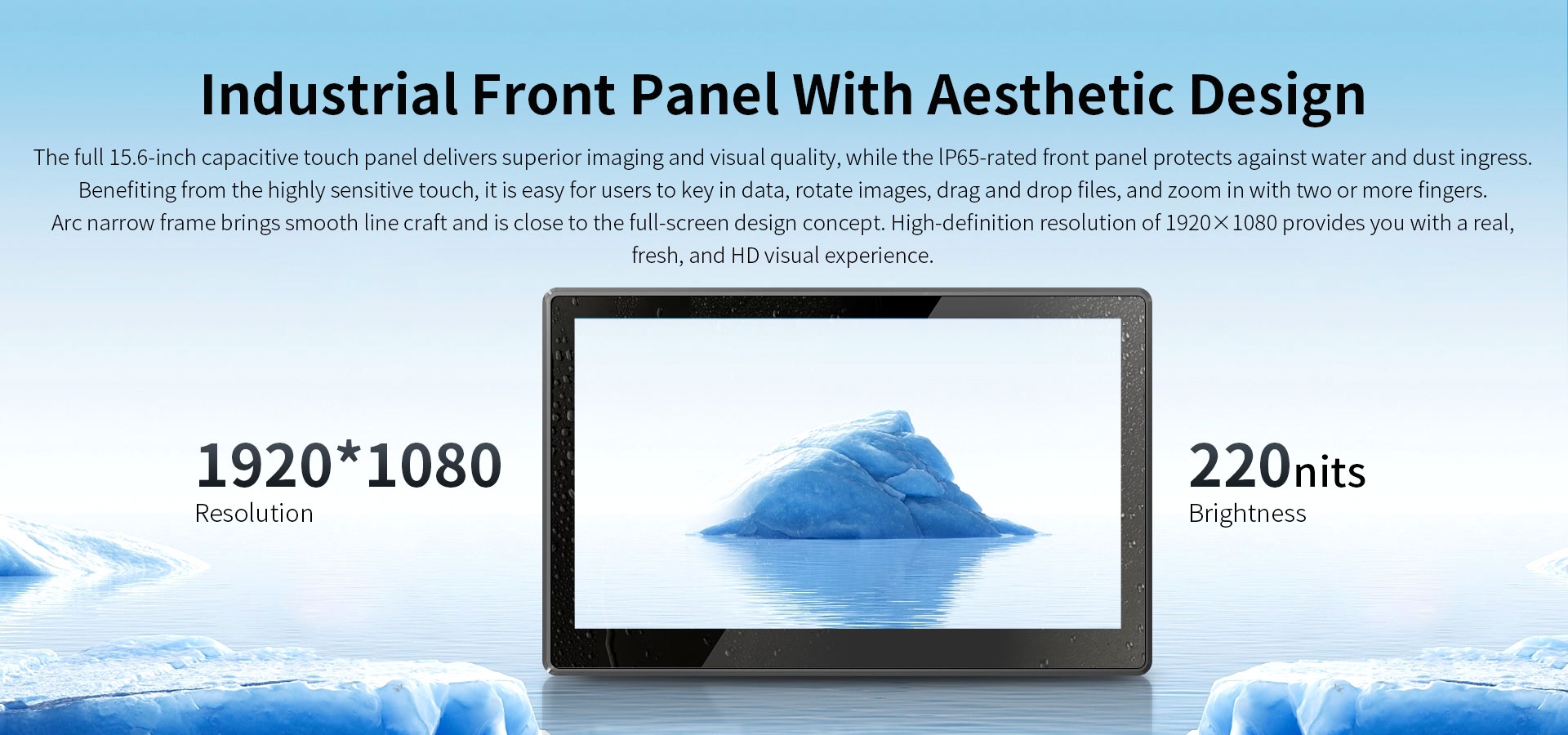The ful 15.6-inch capacitive touch panel delivers superor imaging and visual quality,while the lP65-rated front panel protects against water and dust ingress.