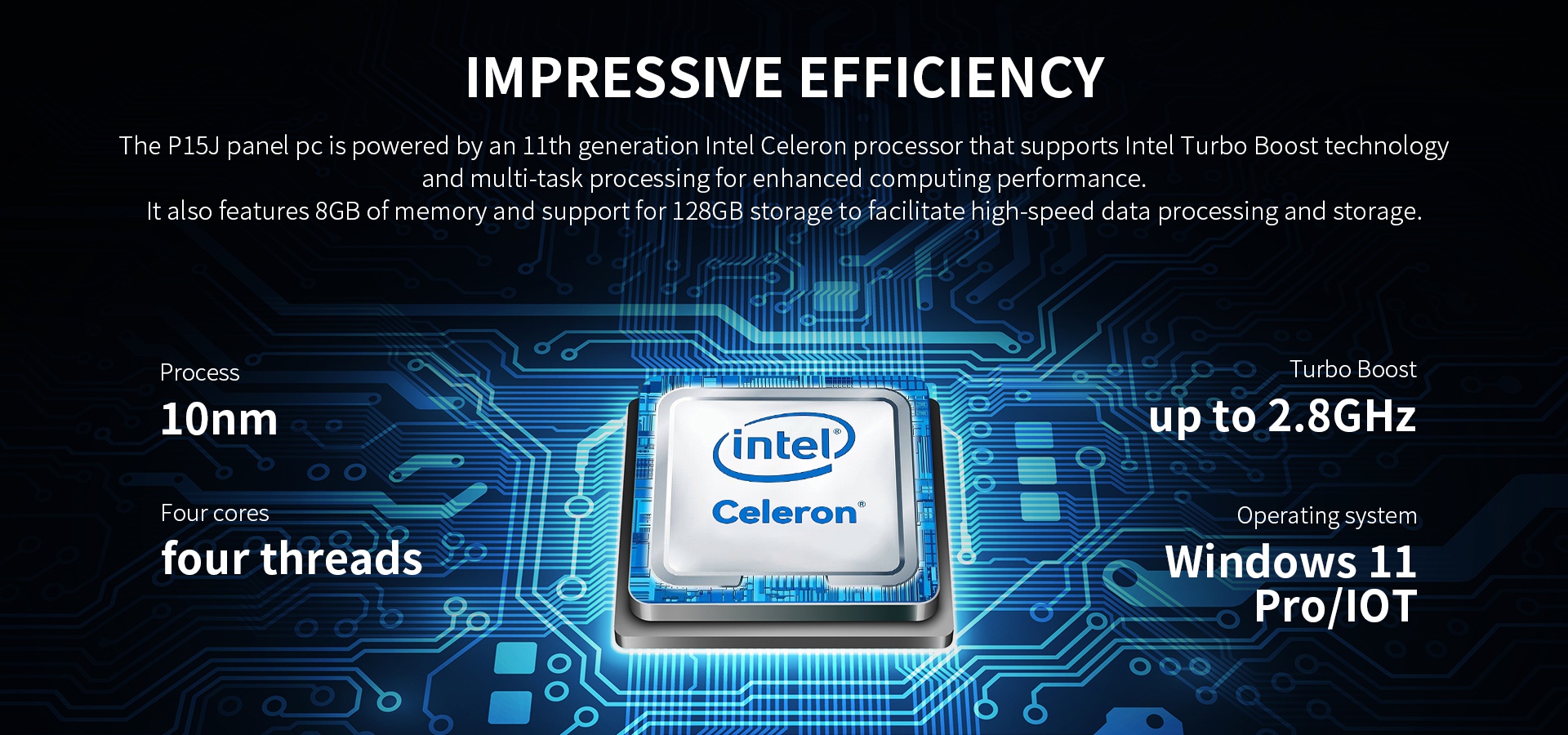 The P15J panel pc is powered by an llth generation lntel Celeron processor that supports Intel Turbo Boost technologyand multi-task processingfor enhanced computing performance.
