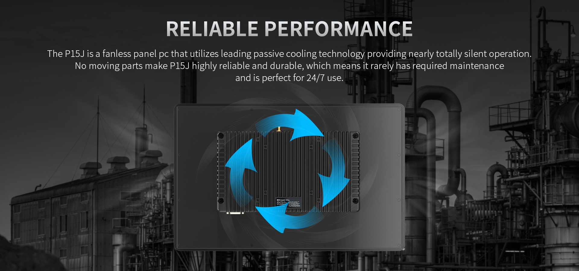 The P15J is a fanless panel pc that utilizes leading passive cooling technology providing nearly totally silent operation.