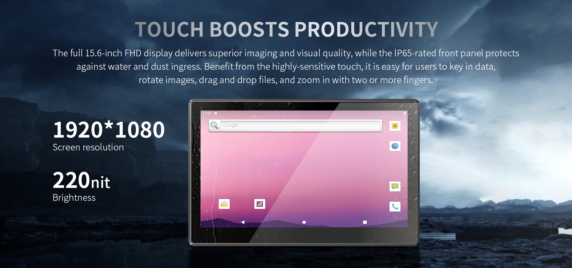 The full 15.6-inch FHD display delivers superior imaging and visual quality, while the lP65-rated front panel protectsagainst water and dust ingress. 