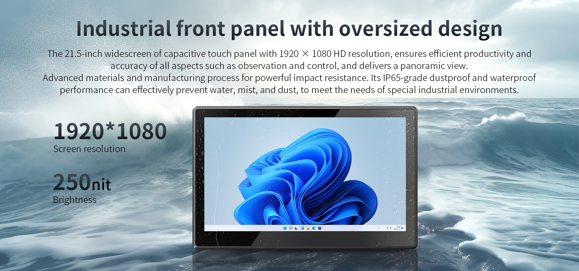 The 21.5-inch widescreen of capacitive touch panel with 1920 x 1080 HD resolution. lP65-grade dustproof