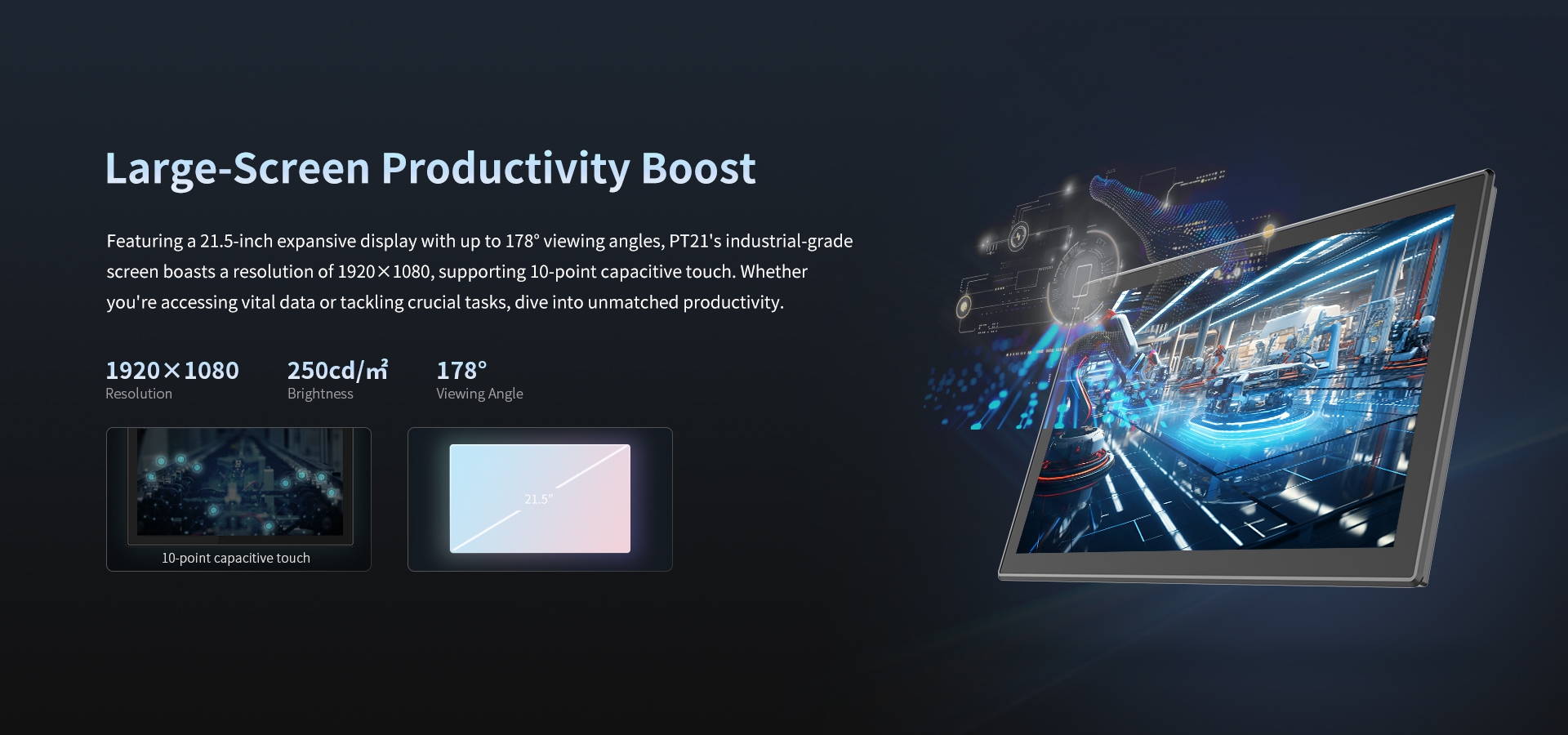 Featuring a 21.5-inch expansive display with up to 178* viewing angles, PT21's industrial-gradescreen boasts a resolution of 1920x1080, supporting 10-point capacitive touch. 