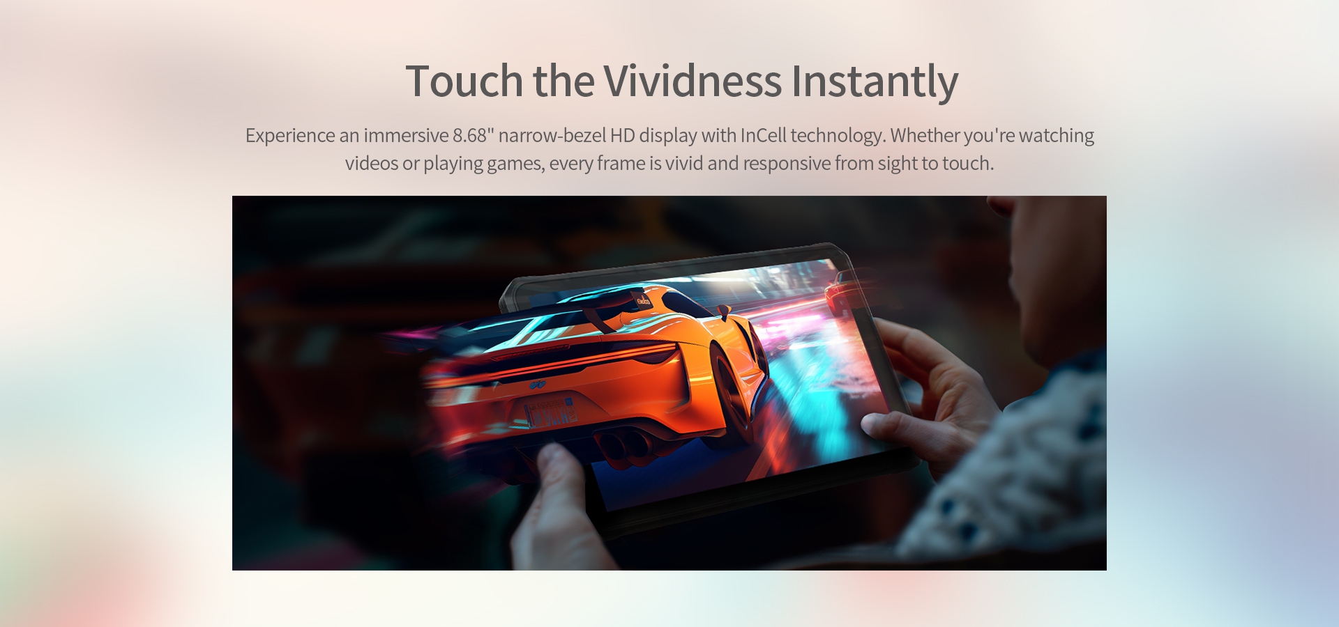 Experience an immersive 8.68" narrow-bezel HD display with InCell technology. 