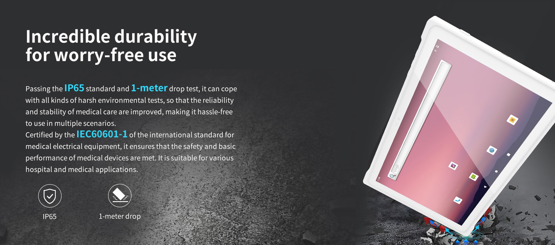 Durable device with IP65 standard and 1m drop test, ensuring reliability in harsh environments for medical use, certified by IEC60601-1 for safety in hospital applications.