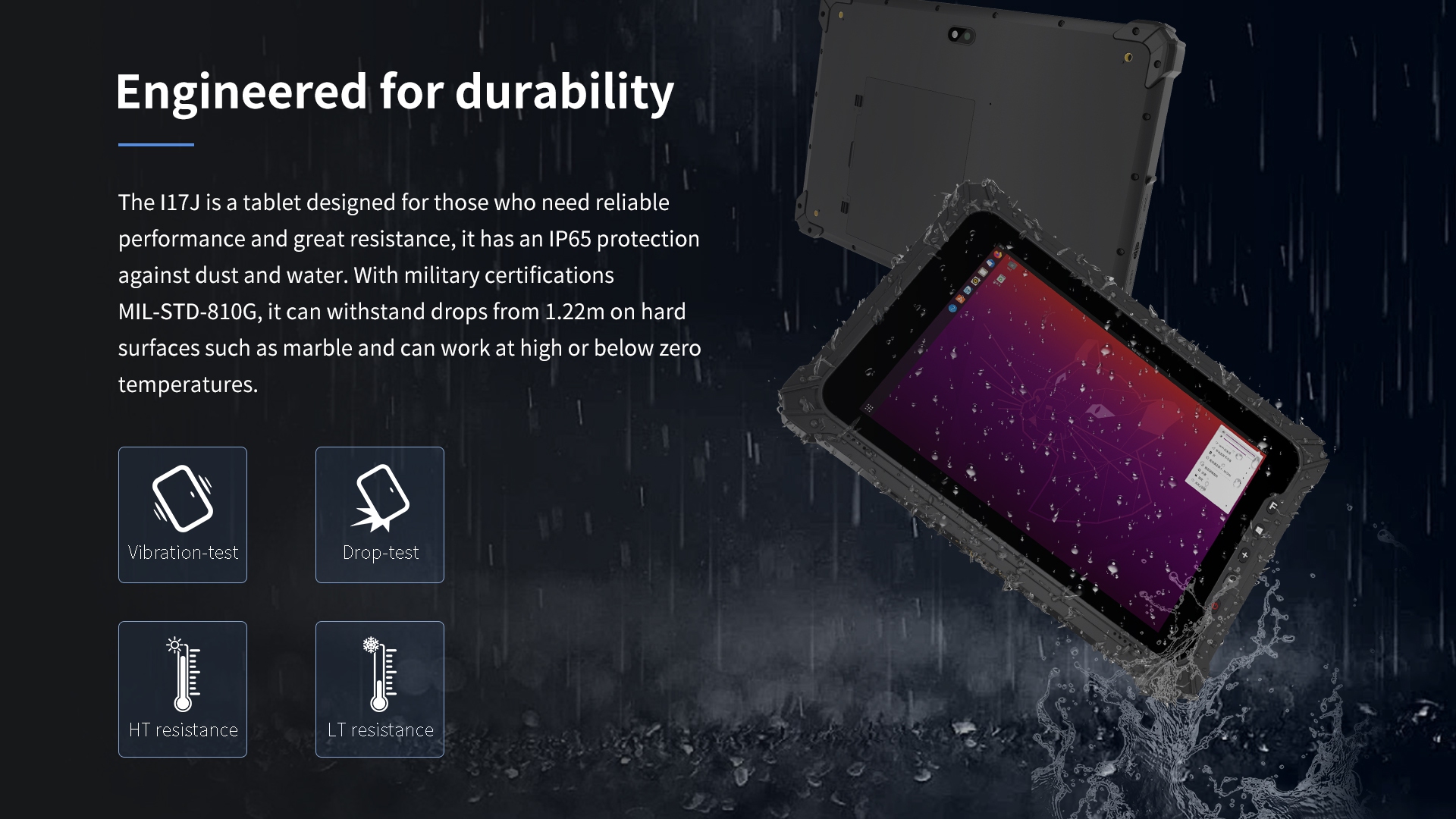 The l17J is a tablet designed for those who need reliableperformance and great resistance, it has an lP65 protectionagainst dust and water. 