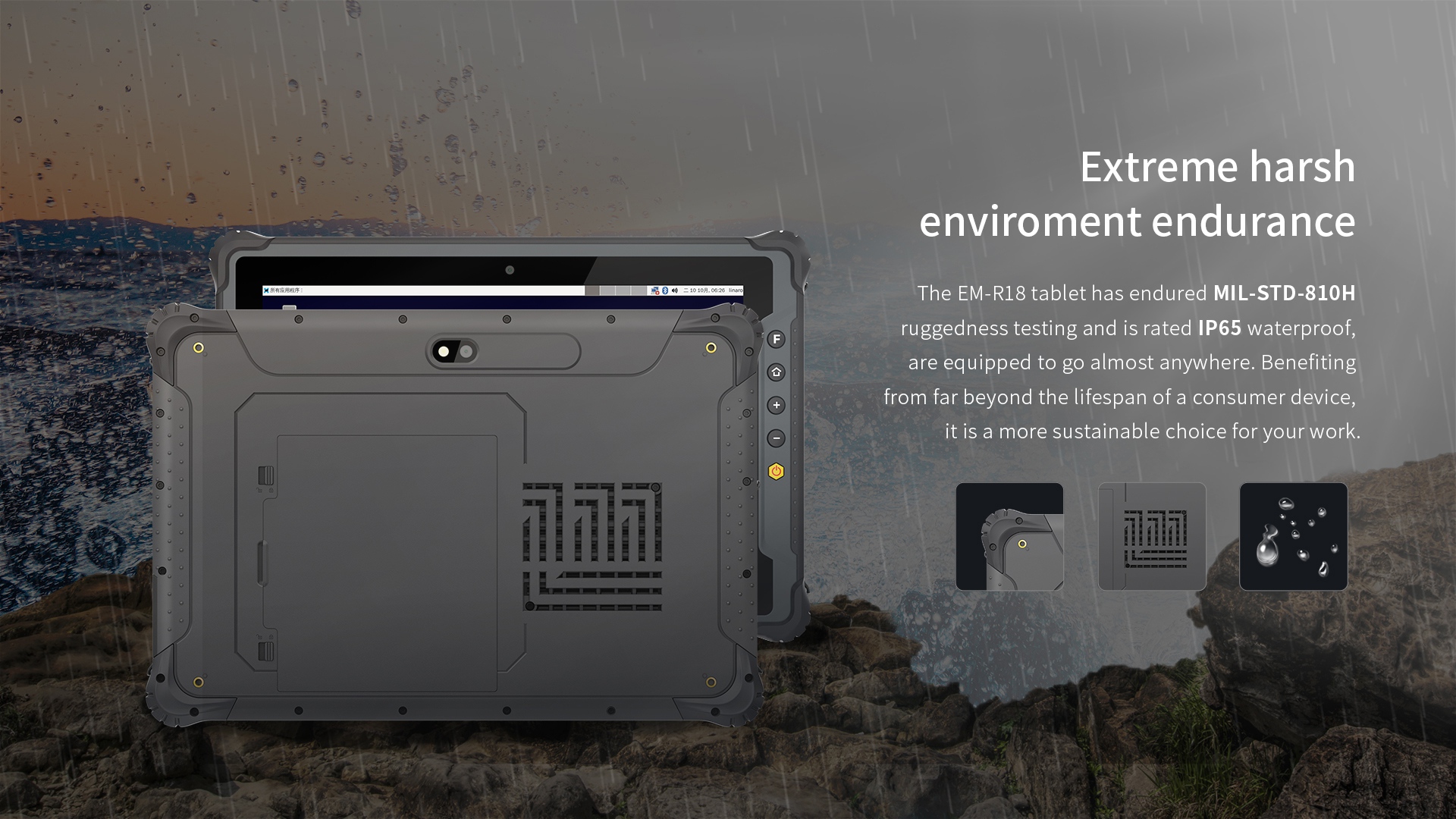 The EM-R18 tablet has endured MIL-STD-810Hruggedness testing and is rated lP65 waterproof,are equipped to go almost anywhere. 