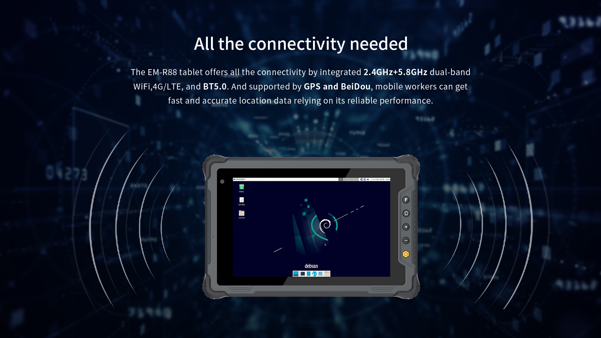 The EM-R88 tablet offers all the connectivity by integrated 2.4GHz+5.8GHz dual-bandWiFi,4G/LTE, and BT5.0. And supported by GPs and BeiDou.