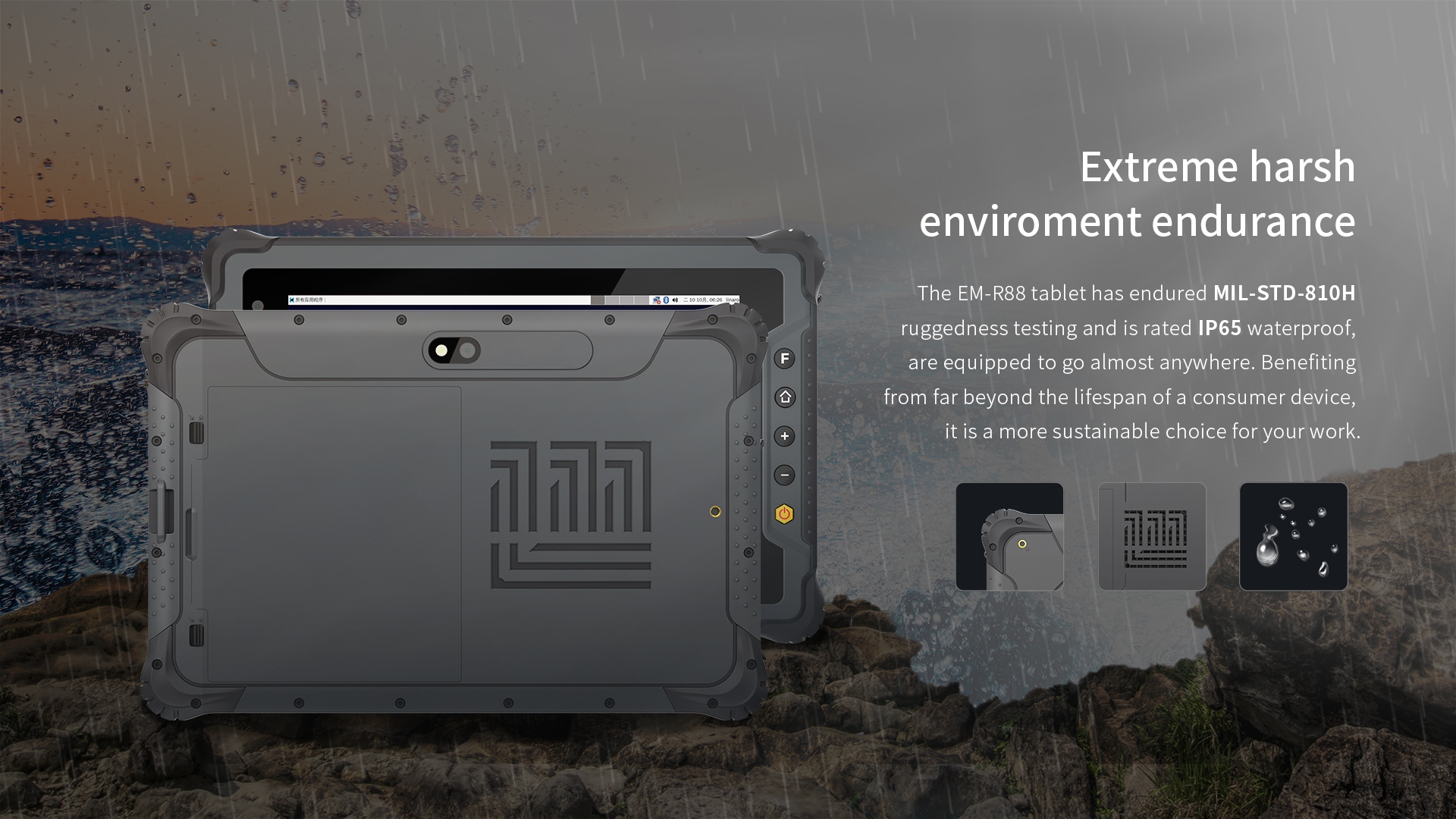 The EM-R88 tablet has endured MIL-STD-810Hruggedness testing and is rated lP65 waterproof,are equipped to go almost anywhere. 