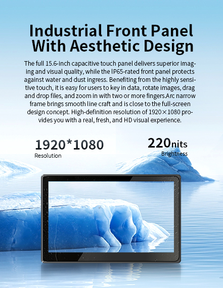 Thefull15.6-inch capacitive touch panel delivers supenor imaging and visual quality,while the lp65-rated front panel protects against water and dustingress.