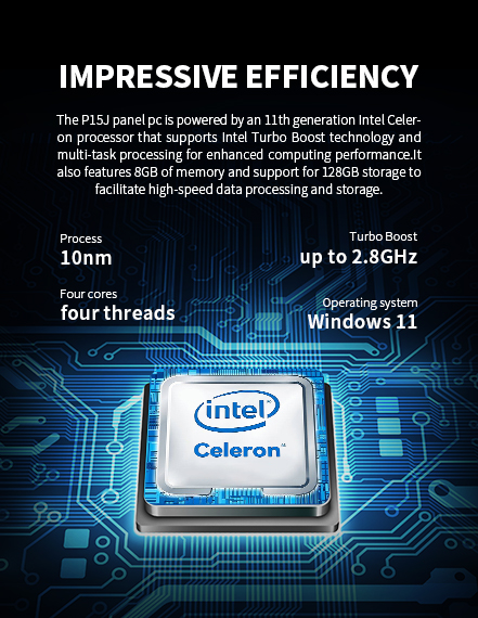 The P15J panel pc is powered by an llth generation lntel Celeron processor that supports Intel Turbo Boost technologyand multi-task processingfor enhanced computing performance.