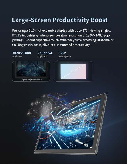 Featuring a 21.5-inch expansive display with up to 178* viewing angles, PT21's industrial-gradescreen boasts a resolution of 1920x1080, supporting 10-point capacitive touch. 