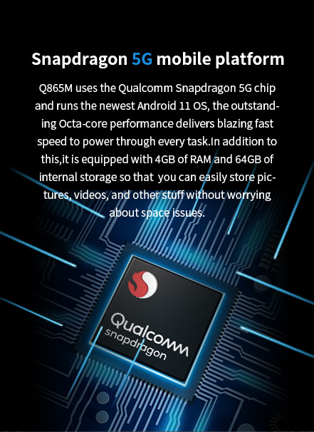 0865M uses the ARM 5G chip and runs the newest Android 11 0s, the outstanding Octa-core performance delivers blazing fastspeed to power through every task.