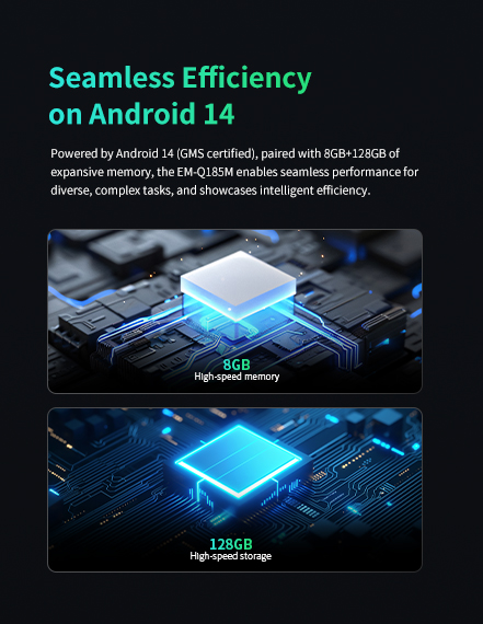 EM-Q185M with Android 14 (GMS certified), featuring 8GB+128GB memory for seamless, efficient performance on complex tasks.