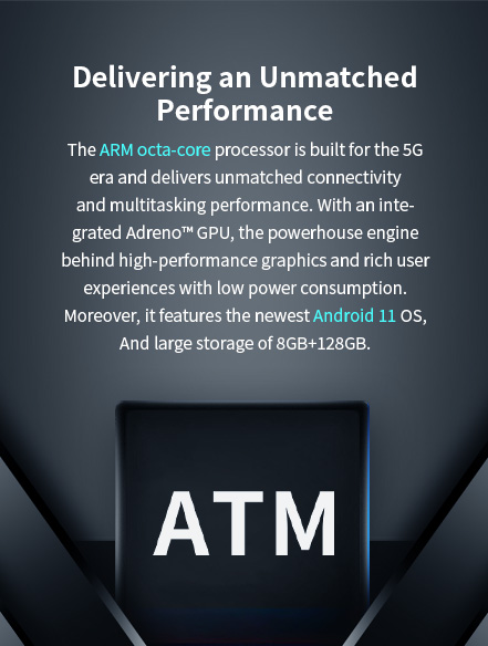 ARM octa-core processor for 5G with Adreno GPU, delivering high-performance graphics and multitasking, running Android 11 with 8GB+128GB storage and low power consumption.
