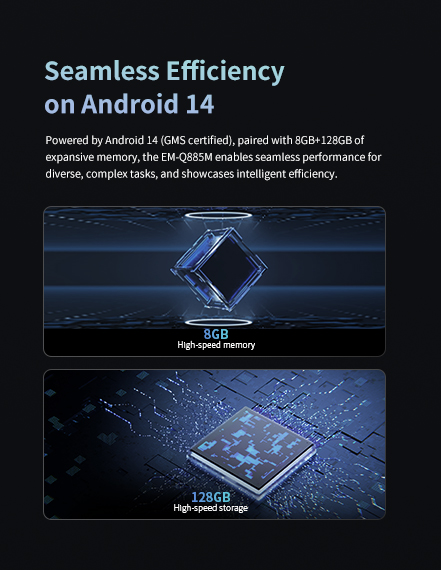 Powered by Android 14 (GMS certified)..paired with 8GB+128GB ofexpansive memory.the EM-0885M enables seamless performance for diverse.