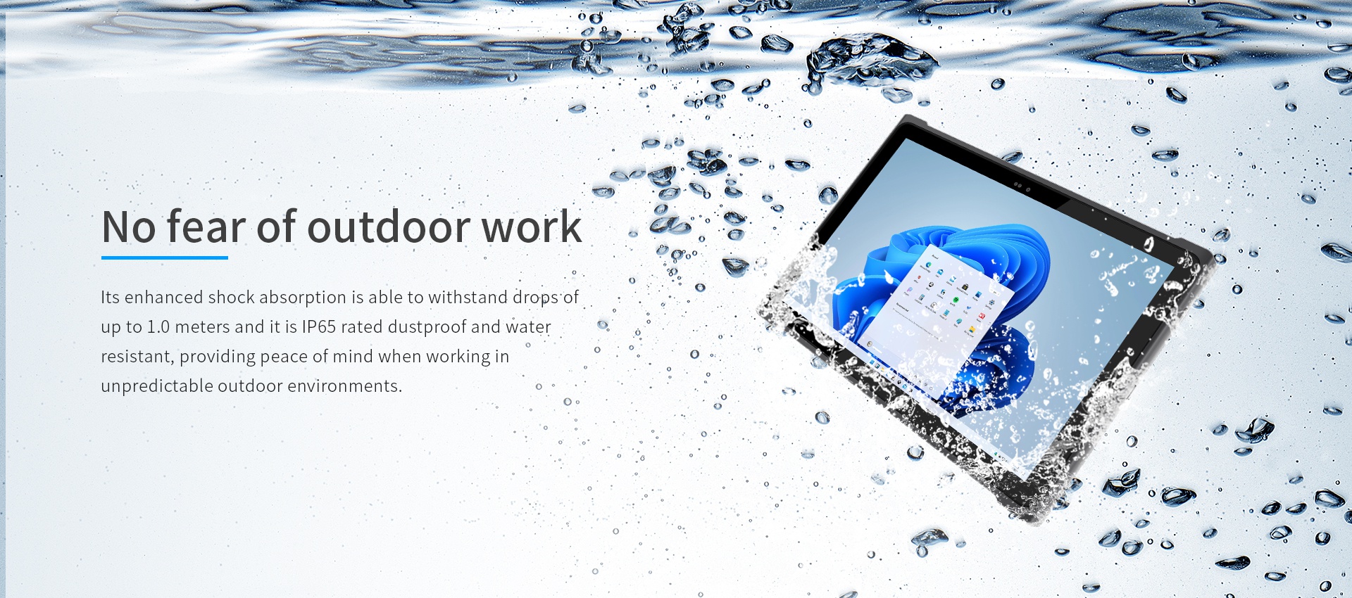 Its enhanced shock absorption is able to withstand dropsofup to 1.0 meters and it is lP65 rated dustproof and waterresistant.