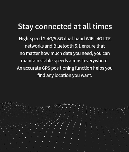 High-speed 2.4G/5.8G dual-band WlFl, 4G LTE network and Bluetooth 5.1 ensure accurate GPS positioning function to help you find any location you want.