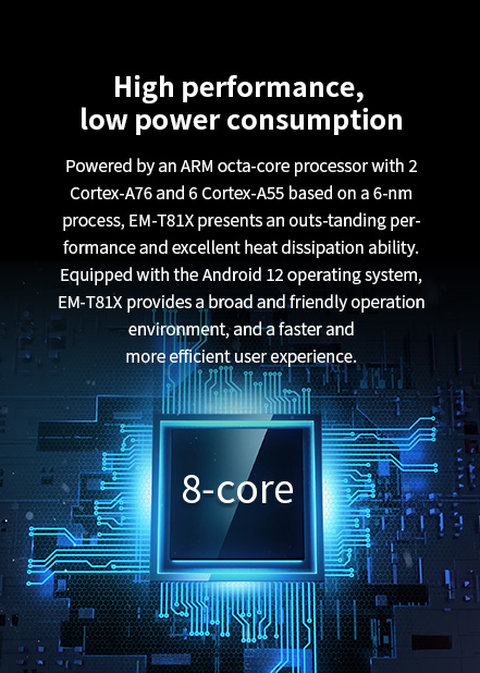 Powered by an ARM octa-core processor with 2 Cortex-A76 and 6Cortex-A55 based on a 6-nm process, EM-T8lX presents an outs--tanding performance.