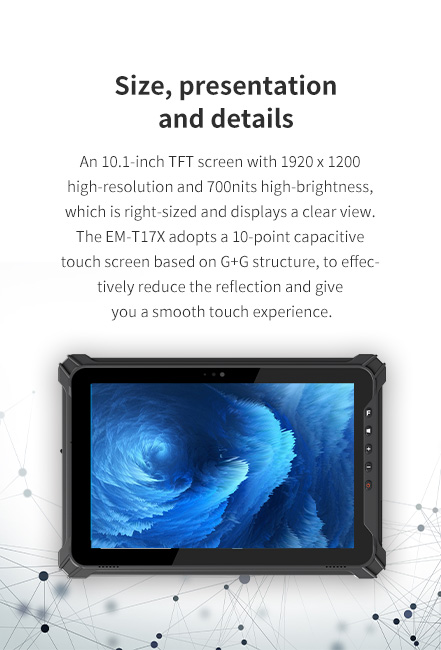 An 10.1-inch TFT screen with 1920 x 1200 high-resolution and 700nits high-brightness.The EM-T17X adopts a 10-point capacitive touch screen based on G+G structure.