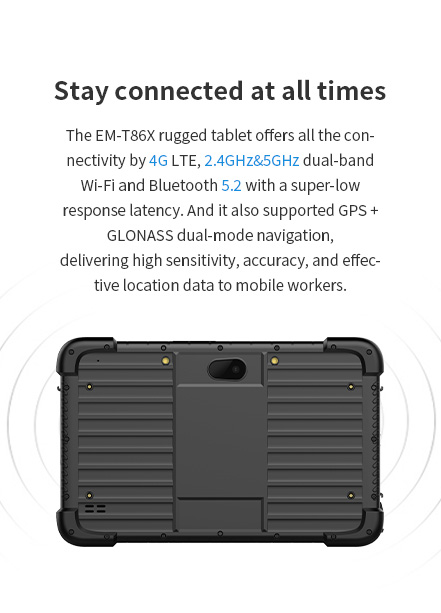 The EM-T86X rugged tablet offers all the connectivity by 4G LTE,2.4GHz&5GHz dual-band Wi-Fi and Bluetooth 5.1 with a super-low response latency.