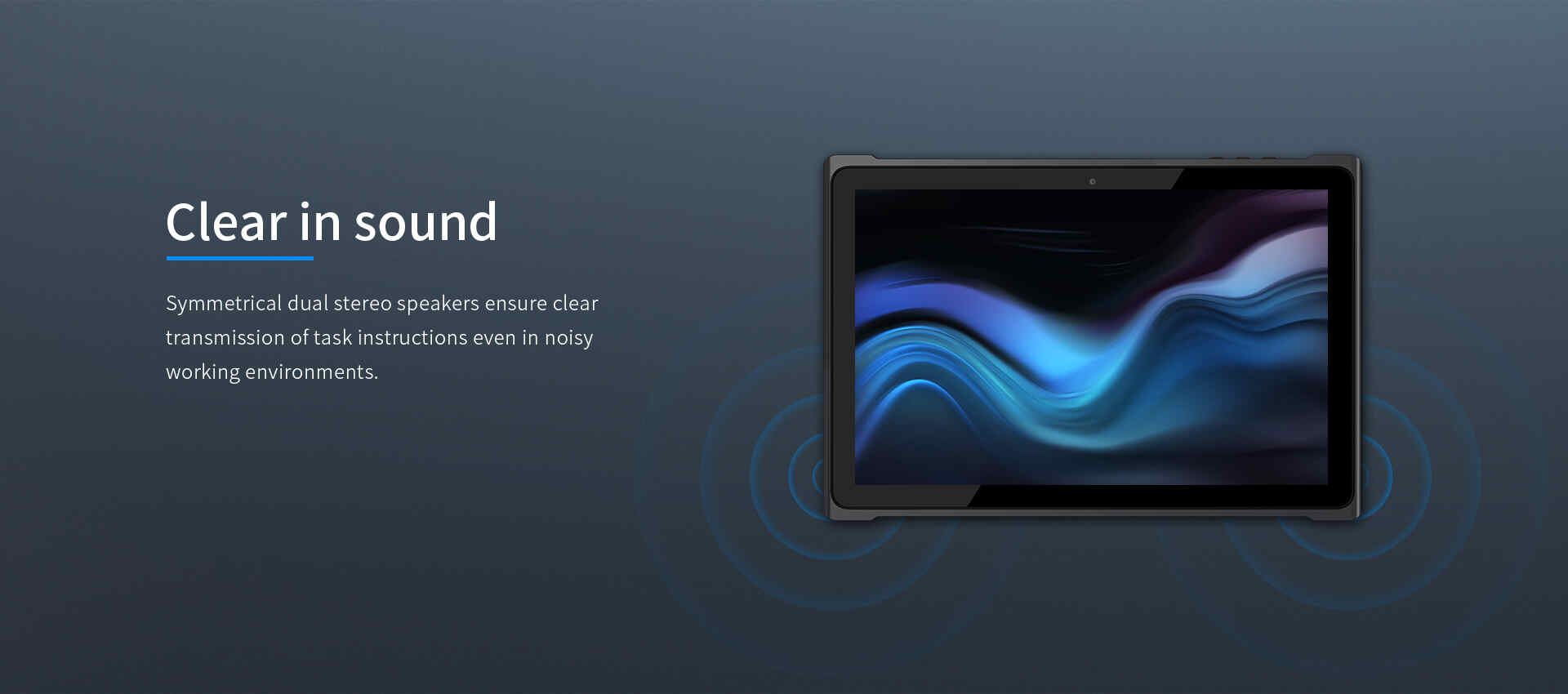 Symmetrical dual stereo speakers ensure cleartransmission of task instructions even in noisyworking environments.